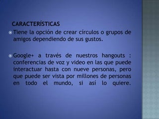 CARACTERÍSTICAS
 Tiene la opción de crear círculos o grupos de
amigos dependiendo de sus gustos.
 Google+ a través de nuestros hangouts :
conferencias de voz y video en las que puede
interactuar hasta con nueve personas, pero
que puede ser vista por millones de personas
en todo el mundo, si así lo quiere.
 