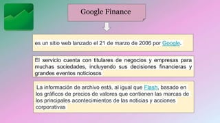 Google Finance
es un sitio web lanzado el 21 de marzo de 2006 por Google.
El servicio cuenta con titulares de negocios y empresas para
muchas sociedades, incluyendo sus decisiones financieras y
grandes eventos noticiosos
La información de archivo está, al igual que Flash, basado en
los gráficos de precios de valores que contienen las marcas de
los principales acontecimientos de las noticias y acciones
corporativas
 