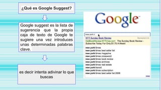 ¿Qué es Google Suggest?
Google suggest es la lista de
sugerencia que la propia
caja de texto de Google te
sugiere una vez introduces
unas determinadas palabras
clave.
es decir intenta adivinar lo que
buscas
 