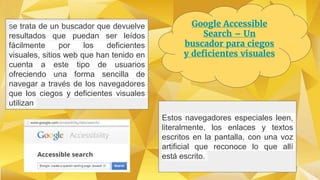 Google Accessible
Search – Un
buscador para ciegos
y deficientes visuales
Se trata de un buscador que devuelve
resultados que puedan ser leídos
fácilmente por los deficientes
visuales, sitios web que han tenido en
cuenta a este tipo de usuarios
ofreciendo una forma sencilla de
navegar a través de los navegadores
que los ciegos y deficientes visuales
utilizan
Estos navegadores especiales leen,
literalmente, los enlaces y textos
escritos en la pantalla, con una voz
artificial que reconoce lo que allí
está escrito.
 