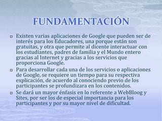 FUNDAMENTACIÓN
 Existen varias aplicaciones de Google que pueden ser de
interés para los Educadores, una porque están son...