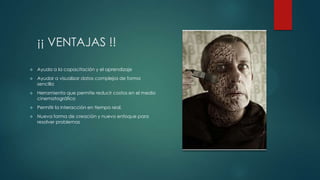 ¡¡ VENTAJAS !!


Ayuda a la capacitación y el aprendizaje



Ayudar a visualizar datos complejos de forma
sencilla



Herramienta que permite reducir costos en el medio
cinematográfico



Permitir la interacción en tiempo real.



Nueva forma de creación y nuevo enfoque para
resolver problemas

 