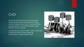 CAD
Se trata básicamente de una base de
datos de entidades geométricas como
puntos, líneas o arcos, etc. Con el CAD se
puede operar una interfaz gráfica para
diseñar lo que se pida.

publicidad de automóviles y otros vehículos
mediante efectos especiales de
iluminación y escenas de fondo.

 