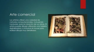 Arte comercial
Los artistas utilizan una variedad de
métodos computacionales, incluyendo
hardware, para la creación de sus obras. El
artista puede dibujar utilizando una tableta
digitalizadora, o inclusive el mouse para
realizar dibujos muy detallados.

 