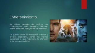 Entretenimiento
Se utilizan métodos de graficas por
computadora para producir películas,
videos musicales y programas de televisión
Se puede utilizar la animación, edición y
efectos especiales, siendo los efectos
especiales lo que más llama la atención
entre los espectadores.

 