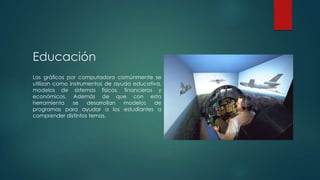 Educación
Los gráficos por computadora comúnmente se
utilizan como instrumentos de ayuda educativa,
modelos de sistemas físicos, financieros y
económicos. Además de que con esta
herramienta
se
desarrollan
modelos
de
programas para ayudar a los estudiantes a
comprender distintos temas.

 
