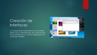 Creación de
Interfaces
un componente importante de una interfaz
gráfica es un administrador de ventanas que
hace posible que un usuario despliegue con
ventanas múltiples.

 