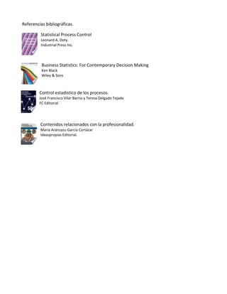 Referencias bibliográficas.

         Statistical Process Control
         Leonard A. Doty.
         Industrial Press Inc.



          Business Statistics: For Contemporary Decision Making
          Ken Black
          Wiley & Sons



         Control estadístico de los procesos.
         José Francisco Vilar Barrio y Teresa Delgado Tejada
         FC Editorial




         Contenidos relacionados con la profesionalidad.
         María Aránzazu García Cortázar
         Ideaspropias Editorial.
 