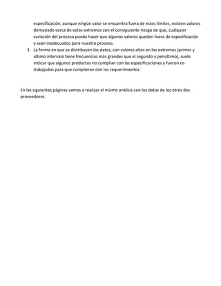 especificación, aunque ningún valor se encuentra fuera de estos límites, existen valores
      demasiado cerca de estos extremos con el consiguiente riesgo de que, cualquier
      variación del proceso pueda hacer que algunos valores queden fuera de especificación
      y sean inadecuados para nuestro proceso.
   3. La forma en que se distribuyen los datos, con valores altos en los extremos (primer y
      último intervalo tiene frecuencias más grandes que el segundo y penúltimo), suele
      indicar que algunos productos no cumplían con las especificaciones y fueron re-
      trabajados para que cumplieran con los requerimientos.



En las siguientes páginas vamos a realizar el mismo análisis con los datos de los otros dos
proveedores.
 