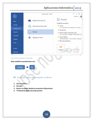 Aplicaciones Informática 2015
10
Figure 6-Como guardar un documento
Nota: también se puede hacer con:
2.5 Pasos para abrir un documento en Word
1. Clicen archivo
2. Clicabrir
3. Buscar la carpeta donde se encuentra el documento
4. Y finalmente doble clical documento
CTRL G
 