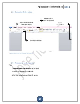Aplicaciones Informática 2015
13
2.8 Elementos de la ventana
Figure 11-Elementos de la barra de herramientas
2.9 Formato de un documento
Tipo
1. para cambiar el tipo de fuente clicen inicio
2. vamos a la cinta de opción fuente
3. Y al final seleccionamosel tipode fuente
Barra de herramienta
de acceso rápido
Barra
espaciadora
Pestanas de la
cinta de opciones
Cintas de opciones
 