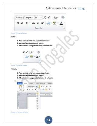Aplicaciones Informática 2015
14
Figure 12-Tipode fuentes
Color
1. Para cambiar color nos ubicamos eninicio
2. Vamos a la cinta de opción fuente
3. Y finalmente escogemosel colorpara el texto
Figure 13-Color de fuentes
Tamaño
1. Para cambiar color nos ubicamos eninicio
2. Vamos a la cinta de opción fuente
3. Y finalmente escogemosel tamañode la fuente
Figure 14-Tamano de fuente
 