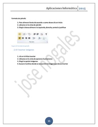 Aplicaciones Informática 2015
15
Formato de párrafo
1. Para alinearel texto de acuerdo a como desee clicen inicio
2. ubicarse en la cinta de párrafo
3. Elegirsi deseaalineara la izquierda,derecha,central o justificar
Figure 15-Formato de parrafo
2.10 Insertar imágenes
1. clicen la ficha insertar
2. Ubicarse enla cinta de opcionesilustraciones
3. Elegirla opción imágenes
4. buscar el archivo donde se encuentre laimagen que deseainsertar
 