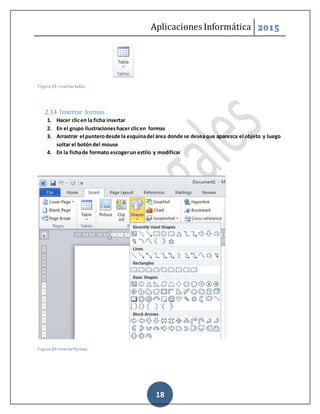 Aplicaciones Informática 2015
18
Figure 19- Insertar tabla
2.14 Insertar formas
1. Hacer clicen la ficha insertar
2. En el grupo ilustracioneshacer clicen formas
3. Arrastrar el punterodesde la esquinadel área donde se deseaque aparezca el objeto y luego
soltar el botóndel mouse
4. En la fichade formato escogerun estilo y modificar
Figure 20-Insertar formas
 