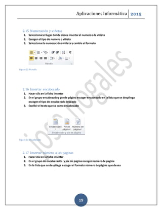 Aplicaciones Informática 2015
19
2.15 Numeración y viñetas
1. Seleccionarel lugar donde desea insertarel numeroo la viñeta
2. Escoger el tipo de numeroo viñeta
3. Seleccionarla numeracióno viñeta y cambia el formato
Figure 21-Parrafo
2.16 Insertar encabezado
1. Hacer clicen la ficha insertar
2. En el grupo encabezadoy pie de página escogerencabezadoen la lista que se despliega
escogerel tipo de encabezadodeseado
3. Escribir el texto que va como encabezado
Figure 22-Encabezado
2.17 Insertar número a las paginas
1. Hacer clicen la ficha insertar
2. En el grupo de encabezados y pie de página escogernúmerode pagina
3. En la listaque se despliega escogerel formato número de página que desea
 