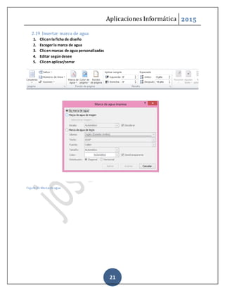 Aplicaciones Informática 2015
21
2.19 Insertar marca de agua
1. Clicen la ficha de diseño
2. Escoger la marca de agua
3. Clicen marcas de agua personalizadas
4. Editar segúndesee
5. Clicen aplicar/cerrar
Figure 25-Marca de agua
 
