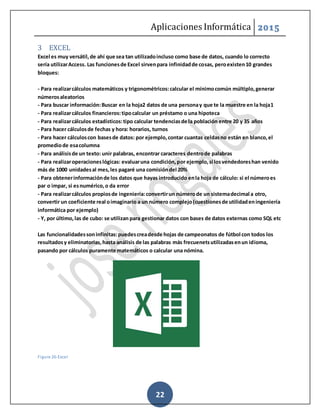 Aplicaciones Informática 2015
22
3 EXCEL
Excel es muy versátil,de ahí que sea tan utilizadoincluso como base de datos, cuando lo correcto
sería utilizarAccess. Las funcionesde Excel sirvenpara infinidadde cosas, peroexisten10 grandes
bloques:
- Para realizarcálculos matemáticos y trigonométricos:calcular el mínimocomún múltiplo,generar
númerosaleatorios
- Para buscar información:Buscar en la hoja2 datos de una personay que te la muestre en la hoja1
- Para realizarcálculos financieros:tipocalcular un préstamo o una hipoteca
- Para realizarcálculos estadísticos:tipo calcular tendenciasde la población entre 20 y 35 años
- Para hacer cálculosde fechas y hora: horarios, turnos
- Para hacer cálculoscon basesde datos: por ejemplo,contar cuantas celdasno están en blanco,el
promediode esacolumna
- Para análisisde un texto: unir palabras, encontrar caracteres dentrode palabras
- Para realizaroperacioneslógicas: evaluaruna condición,por ejemplo,si losvendedoreshan venido
más de 1000 unidadesal mes,les pagaré una comisióndel 20%
- Para obtenerinformaciónde los datos que hayas introducido enla hoja de cálculo: si el númeroes
par o impar, si esnumérico,o da error
- Para realizarcálculos propiosde ingeniería:convertirun númerode un sistemadecimal a otro,
convertir un coeficiente real oimaginario a un número complejo(cuestionesde utilidadeningeniería
informática por ejemplo)
- Y, por último,las de cubo: se utilizan para gestionar datos con bases de datos externas como SQL etc
Las funcionalidadessoninfinitas:puedescreadesde hojas de campeonatos de fútbol con todos los
resultadosy eliminatorias,hasta análisis de las palabras más frecuenetsutilizadasenun idioma,
pasando por cálculos puramente matemáticos o calcular una nómina.
Figure 26-Excel
 