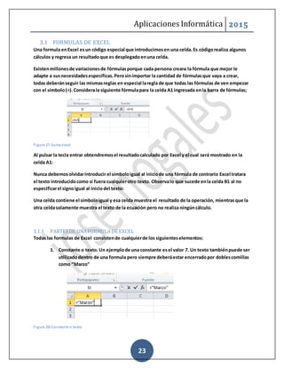 Aplicaciones Informática 2015
23
3.1 FORMULAS DE EXCEL
Una formula enExcel esun código especial que introducimosen una celda.Es códigorealiza algunos
cálculos y regresa un resultadoque es desplegadoenuna celda.
Existenmillonesde variacionesde fórmulasporque cada persona creara la fórmula que mejor le
adapte a susnecesidadesespecíficas.Perosinimportar la cantidad de fórmulasque vaya a crear,
todas deberánseguir las mismasreglas en especial laregla de que todas las fórmulas de ven empezar
con el símbolo(=).Considerala siguiente fórmulapara la celda A1 ingresada enla barra de fórmulas;
Figure 27-Suma excel
Al pulsar la tecla entrar obtendremosel resultadocalculado por Excel y el cual será mostrado en la
celda A1:
Nunca debemosolvidarintroducir el símboloigual al iniciode una fórmula de contrario Excel tratara
el texto introducidocomo si fuera cualquierotro texto. Observalo que sucede enla celda B1 al no
especificarel signoigual al iniciodel texto:
Una celda contiene el símboloigual y esa celda muestra el resultado de la operación, mientrasque la
otra celdasolamente muestra el texto de la ecuación pero no realiza ningúncálculo.
3.1.1 PARTESDE UNAFORMULA DE EXCEL
Todas las formulas de Excel consistende cualquierde los siguienteselementos:
1. Constante o texto.Un ejemplode una constante esel valor 7. Un texto tambiénpuede ser
utilizadodentro de una formula pero siempre deberáestar encerradopor doblescomillas
como “Marzo”
Figure 28-Constante o texto
 