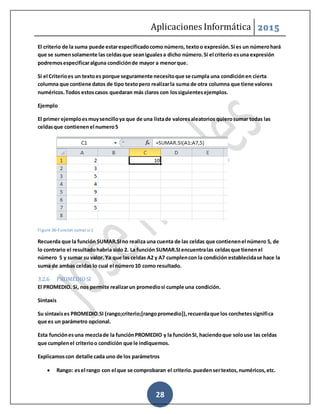 Aplicaciones Informática 2015
28
El criterio de la suma puede estarespecificadocomo número, textoo expresión.Si es un númerohará
que se sumensolamente las celdasque seanigualesa dicho número.Si el criterio esuna expresión
podremosespecificaralguna condiciónde mayor a menorque.
Si el Criterioes un textoes porque seguramente necesitoque se cumpla una condiciónen cierta
columna que contiene datos de tipo textopero realizarla suma de otra columna que tiene valores
numéricos.Todos estoscasos quedaran más claros con lossiguientesejemplos.
Ejemplo
El primer ejemploesmuysencilloya que de una listade valoresaleatorios quierosumar todas las
celdasque contienenel numero5
Figure 36-Funcion sumar si 1
Recuerda que la función SUMAR.SIno realiza una cuenta de las celdas que contienenel número 5, de
lo contrario el resultadohabría sido 2. La función SUMAR.SIencuentralas celdasque tienenel
número 5 y sumar su valor. Ya que las celdas A2 y A7 cumplencon la condición establecidase hace la
suma de ambas celdas lo cual el número10 como resultado.
3.2.6 PROMEDIOSI
El PROMEDIO. Si, nos permite realizarun promediosi cumple una condición.
Sintaxis
Su sintaxises PROMEDIO.SI (rango;criterio;[rangopromedio]),recuerdaque los corchetessignifica
que es un parámetro opcional.
Esta funciónesuna mezclade la funciónPROMEDIO y la funciónSI, haciendoque solouse las celdas
que cumplenel criterioo condición que le indiquemos.
Explicamoscon detalle cada uno de los parámetros
 Rango: esel rango con el que se comprobaran el criterio.puedensertextos,numéricos,etc.
 