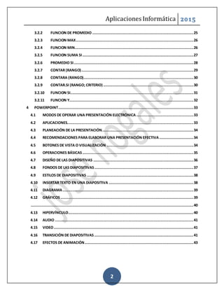 Aplicaciones Informática 2015
2
3.2.2 FUNCION DE PROMEDIO ............................................................................................25
3.2.3 FUNCION MAX...........................................................................................................26
3.2.4 FUNCION MIN............................................................................................................26
3.2.5 FUNCION SUMA SI.....................................................................................................27
3.2.6 PROMEDIO SI.............................................................................................................28
3.2.7 CONTAR (RANGO)......................................................................................................29
3.2.8 CONTARA (RANGO)....................................................................................................30
3.2.9 CONTAR.SI (RANGO; CRITERIO) ..................................................................................30
3.2.10 FUNCION SI................................................................................................................31
3.2.11 FUNCION Y.................................................................................................................32
4 POWERPOINT...........................................................................................................................33
4.1 MODOS DE OPERAR UNA PRESENTACIÓN ELECTRÓNICA ....................................................33
4.2 APLICACIONES...................................................................................................................33
4.3 PLANEACIÓN DE LA PRESENTACIÓN...................................................................................34
4.4 RECOMENDACIONES PARA ELABORAR UNA PRESENTACIÓN EFECTIVA ...............................34
4.5 BOTONES DE VISTA O VISUALIZACIÓN ...............................................................................34
4.6 OPERACIONES BÁSICAS.....................................................................................................35
4.7 DISEÑO DE LAS DIAPOSITIVAS ...........................................................................................36
4.8 FONDOS DE LAS DIAPOSITIVAS..........................................................................................37
4.9 ESTILOS DE DIAPOSITIVAS .................................................................................................38
4.10 INSERTAR TEXTO EN UNA DIAPOSITIVA .............................................................................38
4.11 DIAGRAMA.......................................................................................................................39
4.12 GRÁFICOS.........................................................................................................................39
....................................................................................................................................................40
4.13 HIPERVÍNCULO..................................................................................................................40
4.14 AUDIO ..............................................................................................................................41
4.15 VIDEO...............................................................................................................................41
4.16 TRANSICIÓN DE DIAPOSITIVAS ..........................................................................................41
4.17 EFECTOS DE ANIMACIÓN...................................................................................................43
 