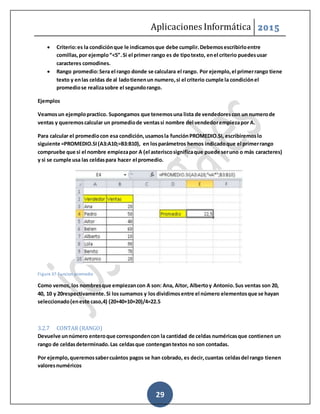 Aplicaciones Informática 2015
29
 Criterio:es la condiciónque le indicamosque debe cumplir.Debemosescribirloentre
comillas,por ejemplo“<5”.Si el primer rango es de tipotexto, enel criterio puedesusar
caracteres comodines.
 Rango promedio:Sera el rango donde se calculara el rango. Por ejemplo,el primerrango tiene
texto y enlas celdas de al ladotienenun numero,si el criterio cumple la condiciónel
promediose realizasobre el segundorango.
Ejemplos
Veamosun ejemplopractico. Supongamos que tenemosuna lista de vendedorescon un numerode
ventas y queremoscalcular un promediode ventassi nombre del vendedorempiezapor A.
Para calcular el promediocon esa condición,usamosla funciónPROMEDIO.SI, escribiremoslo
siguiente =PROMEDIO.SI(A3:A10;=B3:B10), en losparámetros hemos indicadoque el primerrango
compruebe que si el nombre empiezapor A (el asteriscosignificaque puede seruno o más caracteres)
y si se cumple usa las celdaspara hacer el promedio.
Figure 37-Funcion promedio
Como vemos,los nombresque empiezancon A son: Ana, Aitor, Albertoy Antonio.Sus ventas son 20,
40, 10 y 20respectivamente.Si lossumamos y los dividimosentre el número elementosque se hayan
seleccionado(eneste caso,4) (20+40+10+20)/4=22.5
3.2.7 CONTAR (RANGO)
Devuelve unnúmero enteroque correspondencon la cantidad de celdas numéricasque contienen un
rango de celdasdeterminado.Las celdasque contengantextos no son contadas.
Por ejemplo,queremossabercuántos pagos se han cobrado, es decir,cuantas celdasdel rango tienen
valoresnuméricos
 