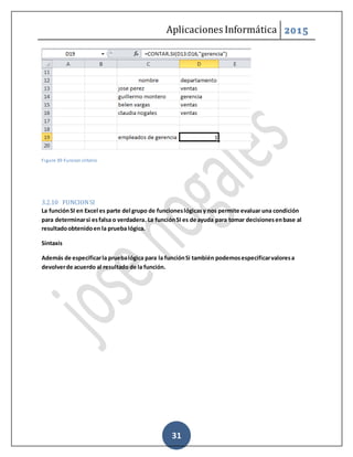 Aplicaciones Informática 2015
31
Figure 39-Funcion criterio
3.2.10 FUNCIONSI
La funciónSI en Excel es parte del grupo de funcioneslógicasy nos permite evaluar una condición
para determinarsi esfalsa o verdadera. La funciónSI es de ayuda para tomar decisionesenbase al
resultadoobtenidoen la prueba lógica.
Sintaxis
Además de especificarla pruebalógica para la funciónSi también podemosespecificarvaloresa
devolverde acuerdo al resultado de la función.
 