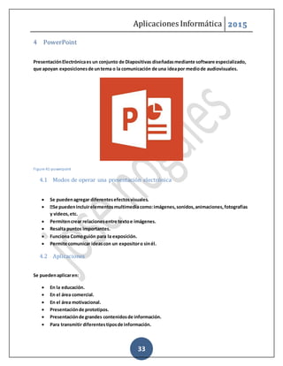 Aplicaciones Informática 2015
33
4 PowerPoint
PresentaciónElectrónicaes un conjunto de Diapositivas diseñadasmediante software especializado,
que apoyan exposicionesde untema o la comunicación de una ideapor mediode audiovisuales.
Figure 41-powerpoint
4.1 Modos de operar una presentación electrónica
 Se puedenagregar diferentesefectosvisuales.
 Se puedenincluirelementosmultimediacomo:imágenes,sonidos,animaciones,fotografías
y videos,etc.
 Permitencrear relacionesentre textoe imágenes.
 Resalta puntos importantes.
 Funciona Comoguión para la exposición.
 Permite comunicar ideascon un expositoro sinél.
4.2 Aplicaciones
Se puedenaplicaren:
 En la educación.
 En el área comercial.
 En el área motivacional.
 Presentaciónde prototipos.
 Presentaciónde grandes contenidosde información.
 Para transmitir diferentestiposde información.
 