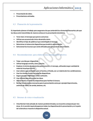 Aplicaciones Informática 2015
34
 Presentaciónde video.
 Presentacionesanimadas.
4.3 Planeación de la presentación
Es importante planear el trabajo para asegurarse de que contendrá los elementosnecesariosyde que
las ideasserán transmitidas de manera exitosaenla presentaciónelectrónica.
 Tenerclaro el mensaje que quierescomunicar.
 Utilizaruna secuenciade inicio-desarrollo-cierre.
 Identificarel tipo de públicoal que está dirigidoel mensaje.
 Determinar el númerode diapositivasque tendrá la presentación.
 Seleccionarlosrecursos que seránutilizadospara proyectar la presentación.
4.4 Recomendaciones para elaborar una presentación efectiva
 Tratar una ideapor diapositiva.
 Utilizarlenguaje sencillo,claroy preciso.
 Emplear el mínimode elementosparatransmitir el mensaje,utilizandomayor cantidad de
material visual que escrito.
 Usar colores que contrasten para la fuente y el fondo,con un máximode tres combinaciones.
 Usar los mismosfondos entodas las diapositivas.
 Seguirun orden lógicopara evitar confusión.
 Usar viñetas para diferenciarlas ideas.
 Utilizartítulosen todas las diapositivaspara facilitar la lectura.
 Revisar loselementosnecesariospara la presentacióncomo por ejemplohipervínculos,
archivos de video,de sonido,botones,etc.
4.5 Botones de vista o visualización
 Vista Normal: Está activada de manera predeterminaday se encuentra compuestapor tres
áreas. En la secciónizquierdaaparecentodas las diapositivasde la presentacióny en la parte
de la derechase muestra la diapositivaactual.
 