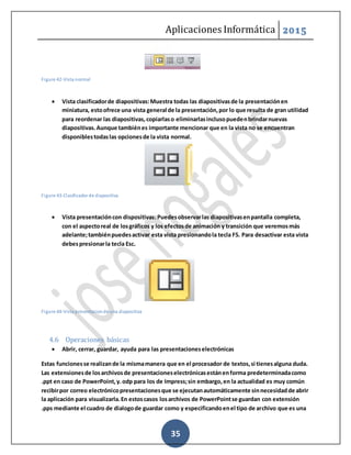 Aplicaciones Informática 2015
35
Figure 42-Vista normal
 Vista clasificadorde diapositivas:Muestra todas las diapositivasde la presentaciónen
miniatura, estoofrece una vista general de la presentación,por lo que resulta de gran utilidad
para reordenar las diapositivas,copiarlaso eliminarlasinclusopuedenbrindarnuevas
diapositivas.Aunque tambiénes importante mencionar que en la vista no se encuentran
disponiblestodaslas opcionesde la vista normal.
Figure 43-Clasificador de diapositiva
 Vista presentacióncon dispositivas:Puedesobservarlas diapositivasenpantalla completa,
con el aspectoreal de losgráficos y los efectosde animación y transición que veremosmás
adelante;tambiénpuedesactivar esta vista presionandola tecla F5. Para desactivar esta vista
debespresionarla tecla Esc.
Figure 44-Vista presentacionde una diapositiva
4.6 Operaciones básicas
 Abrir, cerrar, guardar, ayuda para las presentacioneselectrónicas
Estas funcionesse realizande la mismamanera que en el procesador de textos,si tienesalguna duda.
Las extensionesde losarchivosde presentacioneselectrónicasestánenforma predeterminadacomo
.ppt en caso de PowerPoint,y.odp para los de Impress;sin embargo,en la actualidad es muy común
recibirpor correo electrónicopresentacionesque se ejecutanautomáticamente sinnecesidadde abrir
la aplicación para visualizarla.En estoscasos losarchivos de PowerPointse guardan con extensión
.pps mediante el cuadro de dialogode guardar como y especificandoenel tipo de archivo que es una
 