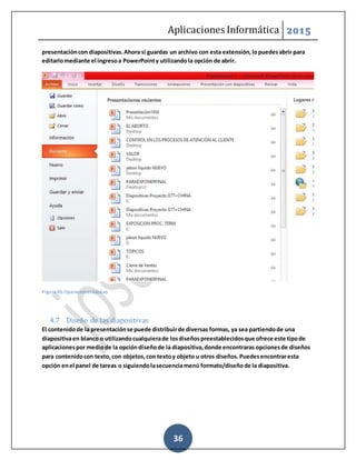Aplicaciones Informática 2015
36
presentacióncon diapositivas.Ahora si guardas un archivo con esta extensión,lopuedesabrir para
editarlomediante el ingresoa PowerPointy utilizandola opción de abrir.
Figure 45-Operacionesbásicas
4.7 Diseño de las diapositivas
El contenidode la presentaciónse puede distribuirde diversas formas, ya sea partiendode una
diapositivaen blanco o utilizandocualquierade losdiseñospreestablecidosque ofrece este tipode
aplicacionespor mediode la opcióndiseñode la diapositiva,donde encontraras opcionesde diseños
para contenidocon texto,con objetos,con textoy objeto u otros diseños.Puedesencontraresta
opción enel panel de tareas o siguiendolasecuenciamenú formato/diseñode la diapositiva.
 