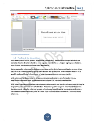 Aplicaciones Informática 2015
37
Figure 46-Disenode diapositiva
4.8 Fondos de las diapositivas
Una vezelegidoel diseño,puedespersonalizarel fondode la diapositivade una presentación.La
correcta elecciónde colorestambiénes un aspecto importante,no sólo para lograr presentaciones
más vistosas, sinocon mayor impacto en la audiencia.
Recuerda que los coloresde fondodebencontrastar con los de las fuentesutilizadas,perono debes
abusar de las combinacionesya que puedendistraermás que ayudar, asimismoen la medida de lo
posible,debesutilizarel mismofondo entodas las depositabas de una presentación.
a) Si quieresun fondocon colores sólidoscombinacionesde colorescon efectosde relleno,
degradados, textura,tramas o imágenesutilizacualquierade los siguientesmétodos
b) Si quieresverlas combinacionesde colores predeterminadosque puedesaplicarenPowerPointa la
diapositivaactiva panel de tareas/estilode la diapositiva y utilizala opción combinaciónde colores
tambiénpodrás editarlos coloresa tu gusto seleccionadolaopción editar combinacionesde colores
ubicada en la parte inferiordel panel de tareas elige el color que deseascambiar y seleccionarotro
diferente.
 