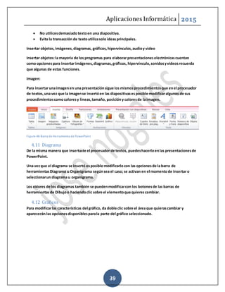 Aplicaciones Informática 2015
39
 No utilicesdemasiadotextoen una diapositiva.
 Evita la transacción de textoutilizasolo ideasprincipales.
Insertar objetos,imágenes,diagramas, gráficos,hipervínculos,audioy video
Insertar objetos:la mayoría de los programas para elaborar presentacioneselectrónicascuentan
como opcionespara insertar imágenes,diagramas,gráficos, hipervínculo,sonidosyvideosrecuerda
que algunas de estas funciones.
Imagen:
Para insertar una imagenen una presentaciónsigue los mismosprocedimientosque enel procesador
de textos,una vez que la imagense insertóen las diapositivasesposible modificaralgunos de sus
procedimientoscomocoloresy líneas,tamaño, posicióny coloresde la imagen.
Figure 48-Barra de Herramienta de PowerPoint
4.11 Diagrama
De la misma manera que insertaste el procesador de textos, puedeshacerloenlas presentacionesde
PowerPoint.
Una vezque el diagrama se insertó esposible modificarlocon las opcionesde la barra de
herramientasDiagrama u Organigrama segúnsea el caso; se activan en el momentode insertar o
seleccionarun diagrama u organigrama.
Los colores de los diagramas también se puedenmodificarcon los botonesde las barras de
herramientasde Dibujoo haciendoclic sobre el elementoque quierescambiar.
4.12 Gráficos
Para modificarlas características del gráfico, da doble clic sobre el área que quierascambiar y
aparecerán las opcionesdisponiblesparala parte del gráfico seleccionado.
 