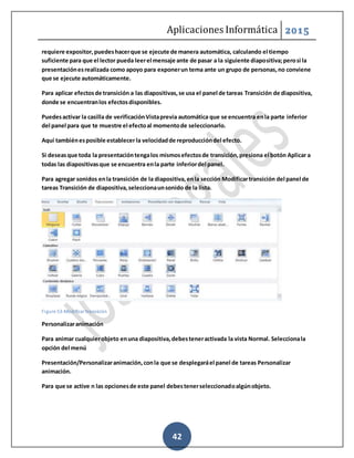 Aplicaciones Informática 2015
42
requiere expositor,puedeshacerque se ejecute de manera automática, calculando el tiempo
suficiente para que el lector pueda leerel mensaje ante de pasar a la siguiente diapositiva;perosi la
presentaciónesrealizada como apoyo para exponerun tema ante un grupo de personas,no conviene
que se ejecute automáticamente.
Para aplicar efectosde transición a las diapositivas,se usa el panel de tareas Transición de diapositiva,
donde se encuentranlos efectosdisponibles.
Puedesactivar la casilla de verificaciónVistaprevia automática que se encuentra enla parte inferior
del panel para que te muestre el efectoal momentode seleccionarlo.
Aquí tambiénesposible establecerla velocidadde reproduccióndel efecto.
Si deseasque toda la presentacióntengalos mismosefectosde transición,presiona el botón Aplicar a
todas las diapositivasque se encuentra enla parte inferiordel panel.
Para agregar sonidos enla transición de la diapositiva,enla sección Modificartransición del panel de
tareas Transición de diapositiva,seleccionaunsonido de la lista.
Figure 53-Modificar transición
Personalizaranimación
Para animar cualquierobjeto enuna diapositiva,debesteneractivada la vista Normal. Seleccionala
opción del menú
Presentación/Personalizaranimación,conla que se desplegaráel panel de tareas Personalizar
animación.
Para que se active n las opcionesde este panel debestenerseleccionadoalgúnobjeto.
 