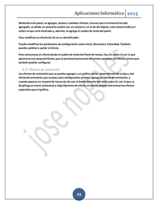 Aplicaciones Informática 2015
43
Mediante este panel,se agregan, quitan y cambian efectos.Unavez que el elementohasido
agregado, se añade un pequeñocuadro con un númeroa un la do del objeto; este númeroindica el
orden enque será mostrado y, además, se agrega al cuadro de textodel panel.
Para modificarun efectoda clicen su identificador.
Puedesmodificarlos parámetros de configuración como Inicio,Direccióny Velocidad.También
puedescambiar o quitar el efecto.
Para seleccionarun efectodesde el cuadro de textodel Panel de tareas, haz clic sobre él con lo que
aparecerá una pequeñaflecha,que al presionarlapresenta diferentesopcionesdel efecto,mismoque
tambiénpodrás configurar.
4.17 Efectos de animación
Los efectosde animaciónque se puedenagregar a un gráfico varían, dependiendode sutipo y del
efectode animación que escojas;para configurarlos,primero agrega un efectode animación, y
cuando aparece en el panel de tareas da cliccon el botón derechodel ratón sobre él,con loque se
despliegaunmenú contextual y elige Opcionesde efecto,endonde podrás seleccionarlos efectos
especialespara el gráfico.
 