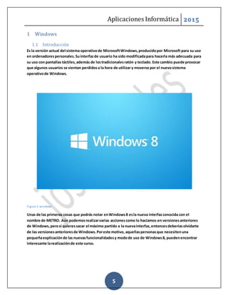 Aplicaciones Informática 2015
5
1 Windows
1.1 Introducción
Es la versión actual del sistema operativode MicrosoftWindows,producidopor Microsoft para su uso
en ordenadorespersonales.Suinterfazde usuario ha sido modificadapara hacerla más adecuada para
su uso con pantallas táctiles,además de lostradicionalesratón y teclado. Este cambio puede provocar
que algunos usuarios se sientan perdidosa la hora de utilizar y moverse por el nuevosistema
operativode Windows.
Figure 1-windows
Unas de las primeras cosas que podrás notar enWindows8 esla nueva interfazconocida con el
nombre de METRO. Aún podemosrealizarvarias accionescomo lo hacíamos en versionesanteriores
de Windows,perosi quieressacar el máximo partido a la nuevainterfaz,entoncesdeberíasolvidarte
de las versionesanterioresde Windows.Poreste motivo, aquellaspersonasque necesitenuna
pequeñaexplicaciónde las nuevasfuncionalidadesy modode uso de Windows8, puedenencontrar
interesante larealizaciónde este curso.
 