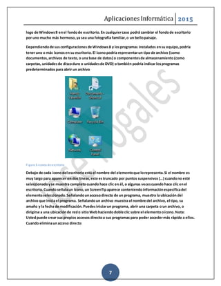 Aplicaciones Informática 2015
7
logo de Windows8 enel fondode escritorio.En cualquiercaso podrá cambiar el fondode escritorio
por uno mucho más hermoso,ya sea una fotografía familiar,o un bellopaisaje.
Dependiendode susconfiguracionesde Windows8 y losprogramas instalados ensu equipo,podría
teneruno o más íconosen su escritorio.El ícono podría representarun tipo de archivo (como
documentos,archivos de texto,o una base de datos) o componentesde almacenamiento(como
carpetas, unidadesde discoduro o unidadesde DVD) o también podría indicar losprogramas
predeterminadospara abrir un archivo
Figure 3-iconos de escritorio
Debajo de cada ícono del escritorioestá el nombre del elementoque lorepresenta.Si el nombre es
muy largo para aparecer en dos líneas,este estruncado por puntos suspensivos(…) cuandono esté
seleccionadoyse muestra completocuando hace clic en él, o algunas vecescuando hace clic enel
escritorio.Cuando señalaun ícono,un ScreenTipaparece conteniendoinformaciónespecíficadel
elementoseleccionado.Señalandounaccesodirecto de un programa, muestra la ubicación del
archivo que iniciael programa. Señalandoun archivo muestra el nombre del archivo, el tipo, su
amaño y la fecha de modificación.Puedesiniciarun programa, abrir una carpeta o un archivo, o
dirigirse a una ubicaciónde redo sitioWebhaciendodoble clic sobre el elementooícono.Nota:
Ustedpuede crear sus propios accesos directoa sus programas para poder accedermás rápido a ellos.
Cuando eliminaunacceso directo
 