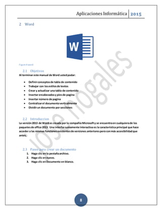 Aplicaciones Informática 2015
8
2 Word
Figure 4-word
2.1 Objetivos
Al terminar este manual de Word ustedpodar:
 Definirconceptosde tabla de contenido
 Trabajar con losestilosde textos
 Crear y actualizar una tabla de contenido
 Insertar encabezadosy piesde pagina
 Insertar número de pagina
 Centralizarel documentoverticalmente
 Dividirun documento por secciones
2.2 Introduccion
La versión2013 de Word es creada por la compañía Microsofty se encuentraen cualquierade los
paquetesde office 2013. Una interfazsumamente interactiva es la característica principal que hace
acceder a las mismas funcionesexistentesde versiones anterioresperoconmás accesibilidadque
antes.
2.3 Pasos para crear un documento
1. Haga clic enla pestañaarchivo.
2. Haga clic ennuevo.
3. Haga clic enDocumento en blanco.
 