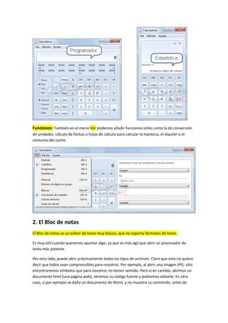 Funciones: También en el menú Ver podemos añadir funciones útiles como la de conversión
de unidades, cálculo de fechas u hojas de cálculo para calcular la hipoteca, el alquiler o el
consumo del coche.




2. El Bloc de notas
El Bloc de notas es un editor de texto muy básico, que no soporta formatos de texto.

Es muy útil cuando queremos apuntar algo, ya que es más ágil que abrir un procesador de
texto más potente.

Por otro lado, puede abrir prácticamente todos los tipos de archivos. Claro que esto no quiere
decir que todos sean comprensibles para nosotros. Por ejemplo, al abrir una imagen JPG, sólo
encontraremos símbolos que para nosotros no tienen sentido. Pero si en cambio, abrimos un
documento html (una página web), veremos su código fuente y podremos editarlo. En otro
caso, si por ejemplo se daña un documento de Word, y no muestra su contenido, antes de
 
