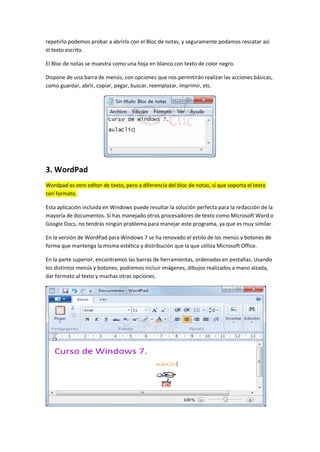 repetirlo podemos probar a abrirlo con el Bloc de notas, y seguramente podamos rescatar así
el texto escrito.

El Bloc de notas se muestra como una hoja en blanco con texto de color negro.

Dispone de una barra de menús, con opciones que nos permitirán realizar las acciones básicas,
como guardar, abrir, copiar, pegar, buscar, reemplazar, imprimir, etc.




3. WordPad
Wordpad es otro editor de texto, pero a diferencia del bloc de notas, sí que soporta el texto
con formato.

Esta aplicación incluida en Windows puede resultar la solución perfecta para la redacción de la
mayoría de documentos. Si has manejado otros procesadores de texto como Microsoft Word o
Google Docs, no tendrás ningún problema para manejar este programa, ya que es muy similar.

En la versión de WordPad para Windows 7 se ha renovado el estilo de los menús y botones de
forma que mantenga la misma estética y distribución que la que utiliza Microsoft Office.

En la parte superior, encontramos las barras de herramientas, ordenadas en pestañas. Usando
los distintos menús y botones, podremos incluir imágenes, dibujos realizados a mano alzada,
dar formato al texto y muchas otras opciones.
 