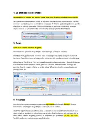 4. La grabadora de sonidos
La Grabadora de sonidos nos permite grabar un archivo de audio utilizando un micrófono.

Se trata de una grabadora muy básica. Al pulsar en Iniciar grabación comenzaremos a grabar,
siempre y cuando tengamos un micrófono conectado. Al Detener grabación podremos guardar
el archivo en nuestro ordenador. Dispone también de un botón de Ayuda por si tenemos
alguna duda de su funcionamiento, como muchos otros programas de Windows.




5. Paint
Paint es un sencillo editor de imágenes.

Se trata de una aplicación muy útil para realizar dibujos y retoques sencillos.

Usando el Paint, por ejemplo, podemos crear nuestros propios iconos para personalizar el
Escritorio. Para ello creamos la imagen o la recortamos, y la guardamos con la extensión .png.

Al igual que el WordPad, el Paint ha renovado su estética. La organización y disposición de sus
barras de herramientas es muy similar, pero sus funciones están enfocadas al dibujo. Nos
permite: Rotar la imagen, rellenar su fondo, utilizar diferentes pinceles personalizables en
grosor y color, etc.




6. Recortes
Otra de las herramientas que encontramos en Accesorios es la llamada Recortes. Es una
herramienta sencilla pero muy útil para hacer capturas de pantalla.

Al abrirla, la pantalla se vuelve translúcida. Si realizamos una selección con el cursor, la zona
seleccionada se abrirá en un editor básico de recortes. En él podremos subrayar o escribir a
mano alzada sobre la imagen y guardarla en el formato que queramos: GIF, PNG, JPG y MHT.
También podremos enviarla por correo electrónico.
 