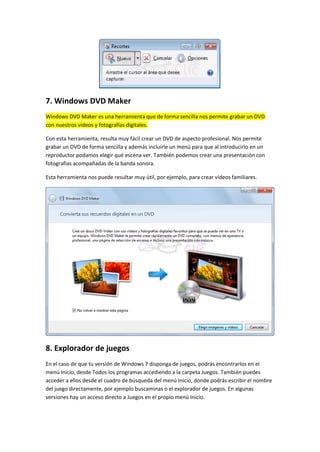 7. Windows DVD Maker
Windows DVD Maker es una herramienta que de forma sencilla nos permite grabar un DVD
con nuestros vídeos y fotografías digitales.

Con esta herramienta, resulta muy fácil crear un DVD de aspecto profesional. Nos permite
grabar un DVD de forma sencilla y además incluirle un menú para que al introducirlo en un
reproductor podamos elegir qué escena ver. También podemos crear una presentación con
fotografías acompañadas de la banda sonora.

Esta herramienta nos puede resultar muy útil, por ejemplo, para crear vídeos familiares.




8. Explorador de juegos
En el caso de que tu versión de Windows 7 disponga de juegos, podrás encontrarlos en el
menú Inicio, desde Todos los programas accediendo a la carpeta Juegos. También puedes
acceder a ellos desde el cuadro de búsqueda del menú Inicio, donde podrás escribir el nombre
del juego directamente, por ejemplo buscaminas o el explorador de juegos. En algunas
versiones hay un acceso directo a Juegos en el propio menú Inicio.
 