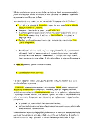 El Explorador de Juegos es una ventana similar a la siguiente, donde se encuentran todos los
juegos instalados en el equipo, incluidos los de otros fabricantes. De esta forma los tenemos
agrupados y son más fáciles de localizar.

Como observamos en la imagen, hay una gran variedad de juegos propios de Windows 7.

       Los clásicos de Windows: El Buscaminas o juegos de cartas como Solitario, Solitario
        Spider, Carta blanca y Corazones.
       Juegos para los pequeños de la casa como el Purble Place.
       Y algunos juegos más recientes que ya venían incluidos en Windows Vista, como el
        Chess Titans que es un juego de ajedrez o el Mahjong Titans, el típico juego de
        emparejar fichas.
       También hay algunos juegos en internet, para los que se necesita conexión: Picas,
        Damas, Backgammon.



       Además de los incluidos, vemos la opción Más juegos de Microsoft, que enlaza con su
        página web. Desde ella podremos descargar los juegos disponibles para otro de los
        programas Microsoft, Windows Live Messenger. Si descargas estos juegos podrás
        jugar contra otras personas a través de internet, mediante su programa de mensajería.


En la ventana podemos apreciar varias peculiaridades.



       La barra de herramientas muestra:



* Opciones específicas para los juegos, que nos permiten configurar el sistema para que se
actualicen de forma automática.

* Herramientas para gestionar dispositivos como mandos o joystick. Acceder rápidamente a
Programas y características por ejemplo para desinstalar juegos que tengamos instalados.
También permite configurar el Firewall de Windows por si nos da problemas a la hora de jugar
a algún juego online. En definitiva, ofrece accesos rápidos a herramientas que pueden resultar
útiles en el momento de jugar, para que no tengamos que ir a buscarlas a través del panel de
configuración.

       El buscador nos permite buscar entre los juegos instalados.
       Y el panel de información de la derecha detalles del juego que tengamos seleccionado
        en ese momento, como estadísticas.

Si mencionamos el explorador de juegos no podemos dejar de mencionar la carpeta de Juegos
guardados. Cuando dejamos un juego a mitad, nos permite guardar la partida, de esta forma
podremos retomarla. Juegos guardados se encuentra en la carpeta de usuario o carpeta
 