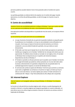 personal, podemos acceder desde el menú Inicio pulsando sobre el nombre de nuestro
usuario.

Las partidas guardadas se ordenan dentro de carpetas con el nombre del juego. Cuando
ejecutamos un archivo de partidas guardadas, se abrirá el juego en el punto en que lo
dejamos.

9. Centro de accesibilidad
Usando el Centro de accesibilidad podremos configurar Windows 7 para que resulte más fácil
su uso a personas con problemas de visión, o de movimiento en las manos.

Esta aplicación también está disponible en la pantalla de inicio de sesión, en la esquina inferior
izquierda.

Las herramientas principales del Centro de accesibilidad son:

       La Lupa: Aumenta el tamaño de una parte de la pantalla mediante un pequeño panel.
        Su predecesor era el ampliador, en el que se veía ampliada la zona enfocada en un
        recuadro. Con la lupa se mejora la función de esta herramienta y no limita la
        ampliación a una zona determinada de la pantalla, sino que realiza un zoom
        directamente.
       El Narrador, que hace que el equipo lea en voz alta el texto que aparece en pantalla, a
        medida que navegamos con el teclado. También lee los mensajes del sistema que van
        apareciendo. Por defecto viene incluido un narrador en voz inglesa, Anna. El narrador
        en Windows Vista no disponía de voz en español y de momento tampoco
        dispondremos de ella en Windows 7.
       El Teclado en pantalla es útil para personas que no puedan usar el teclado. Se trata de
        una imagen del teclado que podemos utilizar pulsando con el cursor del ratón sobre
        las teclas o directamente en la pantalla si disponemos de una pantalla táctil. Ha
        cambiado ligeramente respecto a la versión de Windows Vista.
       El contraste alto cambia el aspecto de Windows 7 de forma que aumenta su contraste
        y por tanto su legibilidad. Las ventanas se muestran en negro y el texto que hay en
        ellas se ve de color blanco. Las teclas rápidas para activar el modo contraste es la
        combinación Alt + Mayús + Impr Pant (Utilizando los Alt y Mayús de la izquierda).

10. Internet Explorer
Internet Explorer es el navegador web que incluye Windows. En Windows 7 se incluye su
versión 8.

Su función es la de permitirnos visualizar páginas web, siempre y cuando dispongamos de
conexión a Internet, o visualizar páginas que tengamos guardadas en nuestro ordenador, en
este último caso no se utiliza ninguna conexión a Internet. Se trata de una ventana similar al
Explorador de Windows.
 
