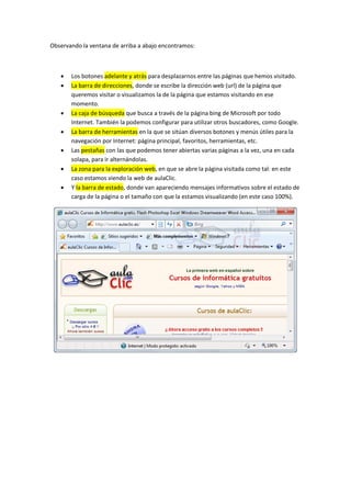 Observando la ventana de arriba a abajo encontramos:



      Los botones adelante y atrás para desplazarnos entre las páginas que hemos visitado.
      La barra de direcciones, donde se escribe la dirección web (url) de la página que
       queremos visitar o visualizamos la de la página que estamos visitando en ese
       momento.
      La caja de búsqueda que busca a través de la página bing de Microsoft por todo
       Internet. También la podemos configurar para utilizar otros buscadores, como Google.
      La barra de herramientas en la que se sitúan diversos botones y menús útiles para la
       navegación por Internet: página principal, favoritos, herramientas, etc.
      Las pestañas con las que podemos tener abiertas varias páginas a la vez, una en cada
       solapa, para ir alternándolas.
      La zona para la exploración web, en que se abre la página visitada como tal: en este
       caso estamos viendo la web de aulaClic.
      Y la barra de estado, donde van apareciendo mensajes informativos sobre el estado de
       carga de la página o el tamaño con que la estamos visualizando (en este caso 100%).
 