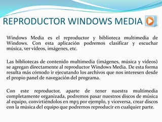 REPRODUCTOR WINDOWS MEDIA	Windows Media es el reproductor y biblioteca multimedia de Windows. Con esta aplicación podremos clasificar y escuchar música, ver vídeos, imágenes, etc.	Las bibliotecas de contenido multimedia (imágenes, música y vídeos) se agregan directamente al reproductor Windows Media. De esta forma resulta más cómodo ir ejecutando los archivos que nos interesen desde el propio panel de navegación del programa.	Con este reproductor, aparte de tener nuestra multimedia completamente organizada, podremos pasar nuestros discos de música al equipo, convirtiéndolos en mp3 por ejemplo, y viceversa, crear discos con la música del equipo que podremos reproducir en cualquier parte.