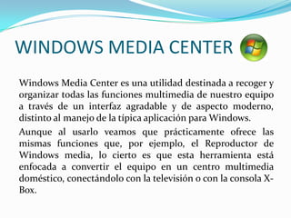 WINDOWS MEDIA CENTER	Windows Media Center es una utilidad destinada a recoger y organizar todas las funciones multimedia de nuestro equipo a través de un interfaz agradable y de aspecto moderno, distinto al manejo de la típica aplicación para Windows.	Aunque al usarlo veamos que prácticamente ofrece las mismas funciones que, por ejemplo, el Reproductor de Windows media, lo cierto es que esta herramienta está enfocada a convertir el equipo en un centro multimedia doméstico, conectándolo con la televisión o con la consola X-Box.