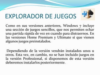 EXPLORADOR DE JUEGOS	Como en sus versiones anteriores, Windows 7 incluye una sección de juegos sencillos, que nos permiten echar una partida rápida de vez en cuando para distraernos. En las versiones Home Premium y Ultimate sí que vienen algunos juegos preinstalados.Dependiendo de la versión vendrán instalados unos u otros. Esta vez, en cambio, no se han incluido juegos en la versión Professional, si disponemos de esta versión deberemos instalarlos posteriormente.  