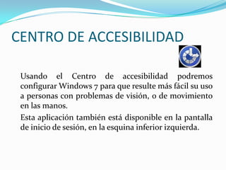 CENTRO DE ACCESIBILIDAD	Usando el Centro de accesibilidad podremos configurar Windows 7 para que resulte más fácil su uso a personas con problemas de visión, o de movimiento en las manos. 	Esta aplicación también está disponible en la pantalla de inicio de sesión, en la esquina inferior izquierda. 