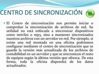 CENTRO DE SINCRONIZACIÓNEl Centro de sincronización nos permite iniciar o comprobar la sincronización de archivos de red. Su utilidad no está enfocada a sincronizar dispositivos como móviles o mp3, sino a mantener sincronizados nuestros archivos con un servidor en red. Por ejemplo, si existe una red montada en una oficina podríamos configurar mediante el centro de sincronización que se guarde la versión más actualizada de los archivos de contabilidad en un servidor y que se sincronicen el resto de equipos según la última versión que ofrezca. De esta forma, toda la oficina dispondrá de los datos actualizados. 