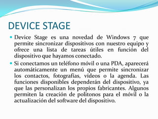 DEVICESTAGEDeviceStage es una novedad de Windows 7 que permite sincronizar dispositivos con nuestro equipo y ofrece una lista de tareas útiles en función del dispositivo que hayamos conectado. Si conectamos un teléfono móvil o una PDA, aparecerá automáticamente un menú que permite sincronizar los contactos, fotografías, vídeos o la agenda. Las funciones disponibles dependerán del dispositivo, ya que las personalizan los propios fabricantes. Algunos permiten la creación de politonos para el móvil o la actualización del software del dispositivo.